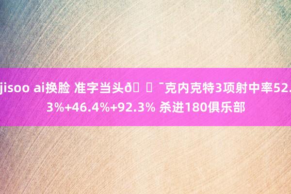 jisoo ai换脸 准字当头🎯克内克特3项射中率52.3%+46.4%+92.3% 杀进180俱乐部