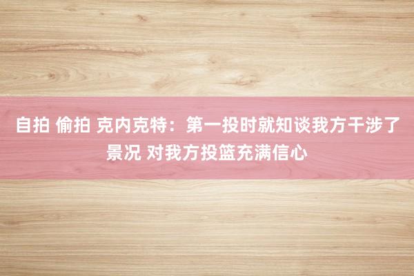 自拍 偷拍 克内克特：第一投时就知谈我方干涉了景况 对我方投篮充满信心
