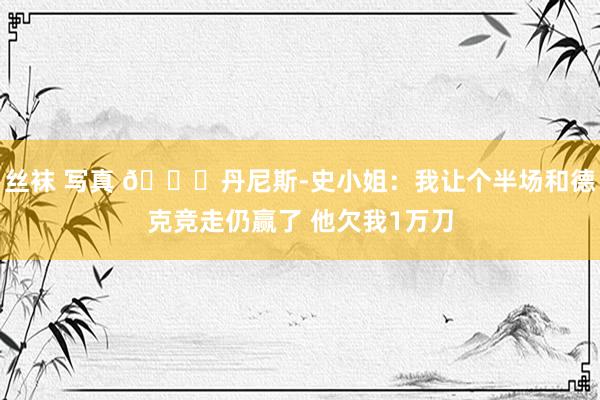丝袜 写真 😂丹尼斯-史小姐：我让个半场和德克竞走仍赢了 他欠我1万刀