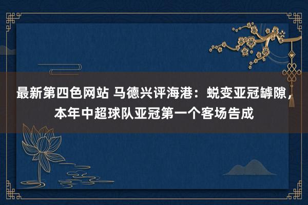 最新第四色网站 马德兴评海港：蜕变亚冠罅隙，本年中超球队亚冠第一个客场告成