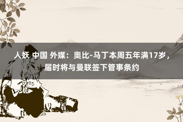 人妖 中国 外媒：奥比-马丁本周五年满17岁，届时将与曼联签下管事条约