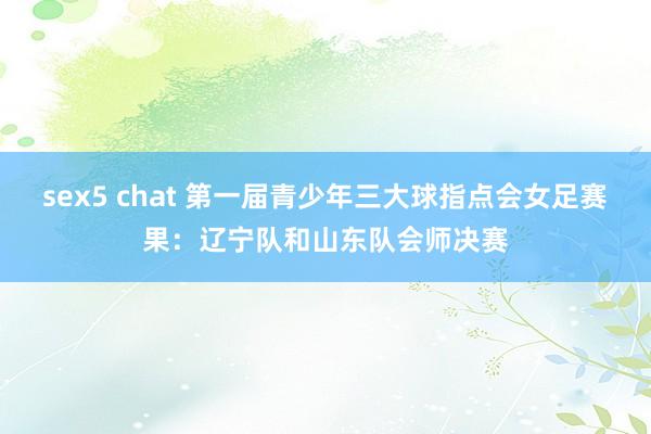sex5 chat 第一届青少年三大球指点会女足赛果：辽宁队和山东队会师决赛