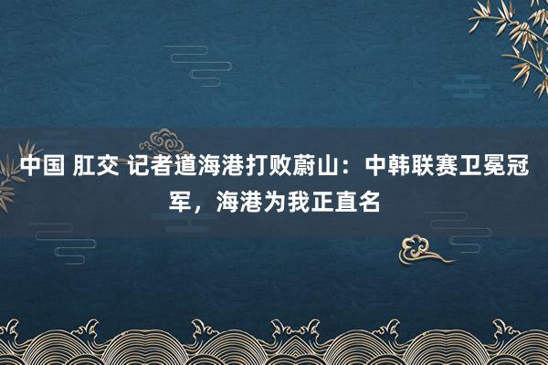 中国 肛交 记者道海港打败蔚山：中韩联赛卫冕冠军，海港为我正直名