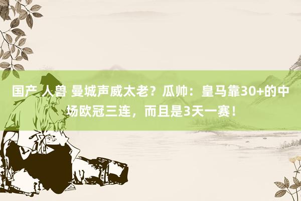 国产 人兽 曼城声威太老？瓜帅：皇马靠30+的中场欧冠三连，而且是3天一赛！