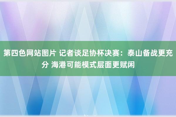 第四色网站图片 记者谈足协杯决赛：泰山备战更充分 海港可能模式层面更赋闲