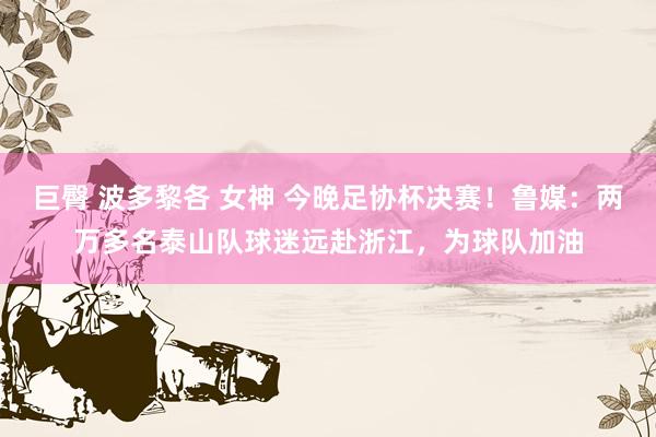 巨臀 波多黎各 女神 今晚足协杯决赛！鲁媒：两万多名泰山队球迷远赴浙江，为球队加油