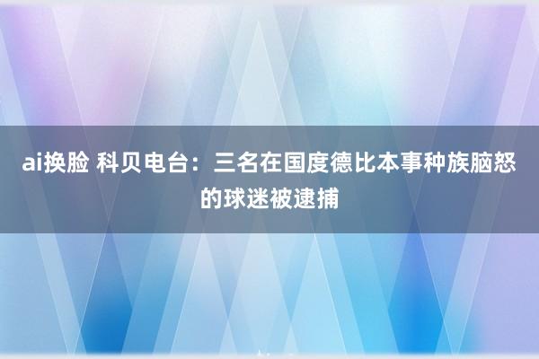 ai换脸 科贝电台：三名在国度德比本事种族脑怒的球迷被逮捕