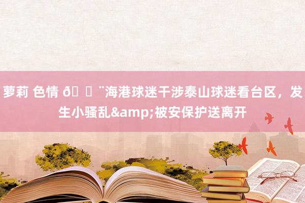 萝莉 色情 😨海港球迷干涉泰山球迷看台区，发生小骚乱&被安保护送离开
