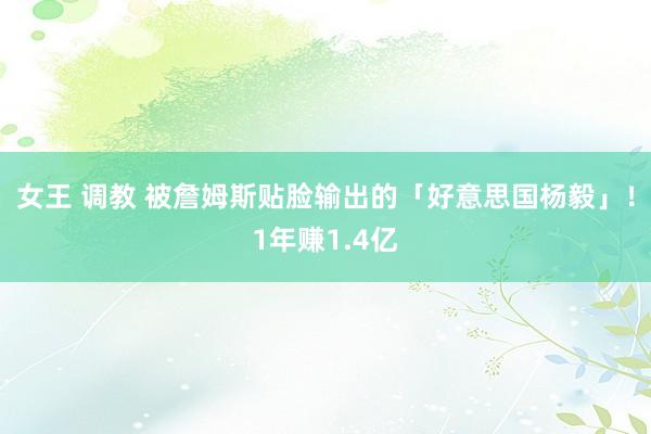 女王 调教 被詹姆斯贴脸输出的「好意思国杨毅」！1年赚1.4亿
