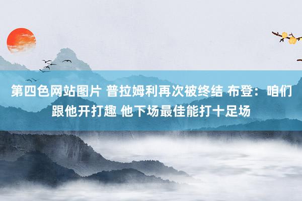 第四色网站图片 普拉姆利再次被终结 布登：咱们跟他开打趣 他下场最佳能打十足场