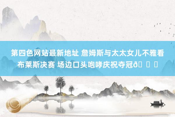 第四色网站最新地址 詹姆斯与太太女儿不雅看布莱斯决赛 场边口头咆哮庆祝夺冠🏆