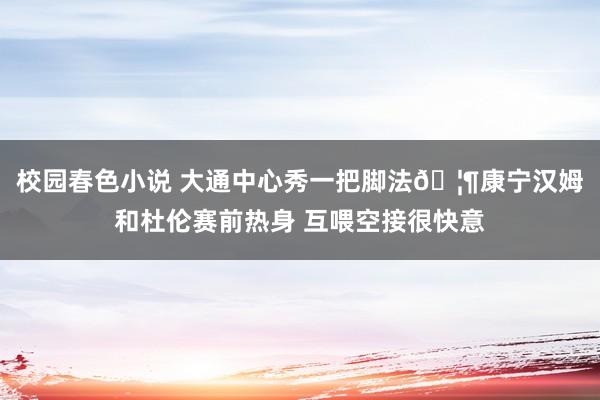校园春色小说 大通中心秀一把脚法🦶康宁汉姆和杜伦赛前热身 互喂空接很快意