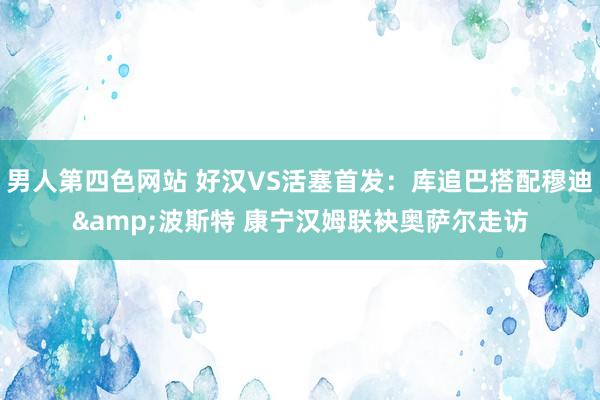 男人第四色网站 好汉VS活塞首发：库追巴搭配穆迪&波斯特 康宁汉姆联袂奥萨尔走访