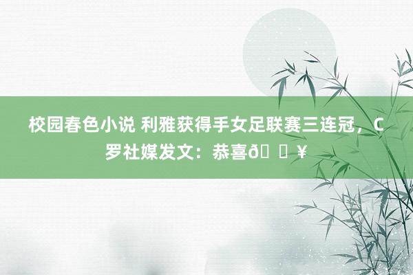 校园春色小说 利雅获得手女足联赛三连冠，C罗社媒发文：恭喜🔥