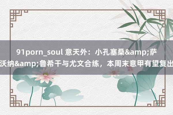 91porn_soul 意天外：小孔塞桑&萨沃纳&鲁希干与尤文合练，本周末意甲有望复出
