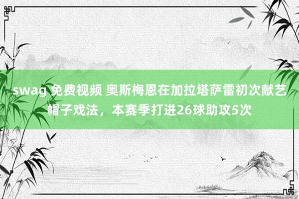 swag 免费视频 奥斯梅恩在加拉塔萨雷初次献艺帽子戏法，本赛季打进26球助攻5次