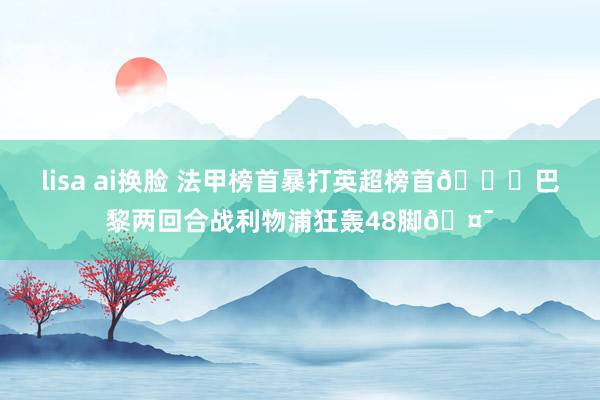 lisa ai换脸 法甲榜首暴打英超榜首👊巴黎两回合战利物浦狂轰48脚🤯