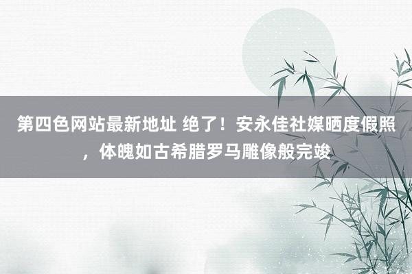 第四色网站最新地址 绝了！安永佳社媒晒度假照，体魄如古希腊罗马雕像般完竣