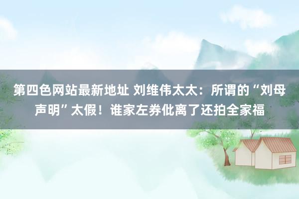 第四色网站最新地址 刘维伟太太：所谓的“刘母声明”太假！谁家左券仳离了还拍全家福
