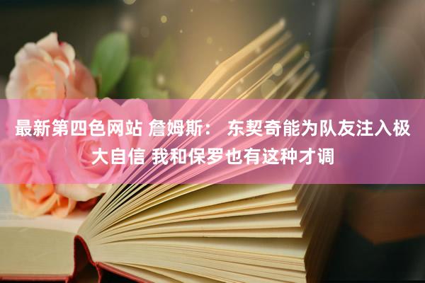 最新第四色网站 詹姆斯： 东契奇能为队友注入极大自信 我和保罗也有这种才调