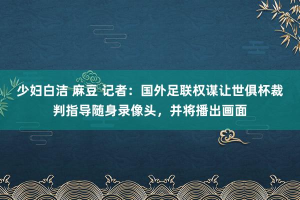 少妇白洁 麻豆 记者：国外足联权谋让世俱杯裁判指导随身录像头，并将播出画面