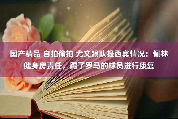 国产精品 自拍偷拍 尤文跟队报西宾情况：佩林健身房责任，踢了罗马的球员进行康复