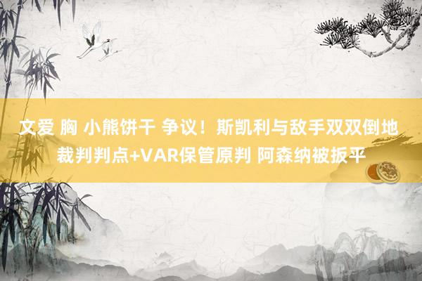 文爱 胸 小熊饼干 争议！斯凯利与敌手双双倒地 裁判判点+VAR保管原判 阿森纳被扳平