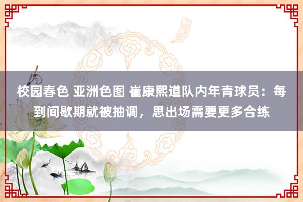 校园春色 亚洲色图 崔康熙道队内年青球员：每到间歇期就被抽调，思出场需要更多合练