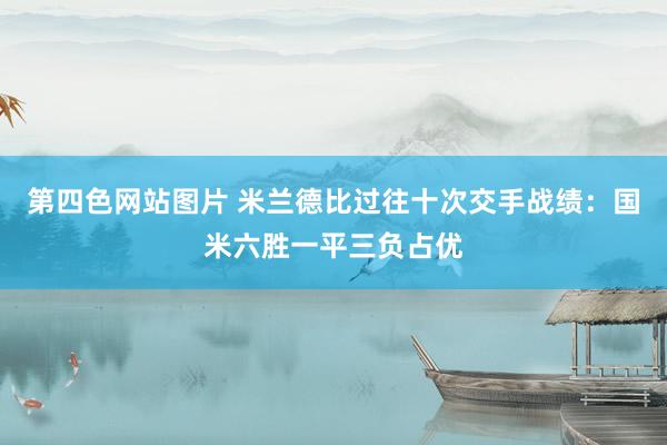 第四色网站图片 米兰德比过往十次交手战绩：国米六胜一平三负占优